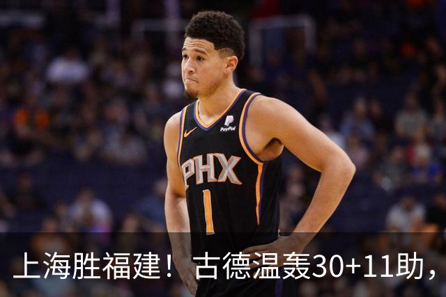 上海胜福建！古德温轰30+11助，4本土齐发挥，拉塞尔回暖却不够看